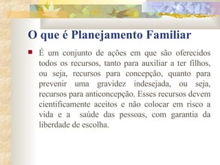 O que é Planejamento Familiar É um conjunto de ações em que são oferecidos todos os recursos, tanto para auxiliar a ter filhos, ou seja, recursos para concepção, quanto para prevenir uma gravidez indesejada, ou seja, recursos para anticoncepção. Esses recursos devem cientificamente aceitos e não colocar em risco a vida e a  saúde das pessoas, com garantia da liberdade de escolha. 