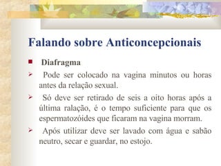 Falando sobre Anticoncepcionais Diafragma Pode ser colocado na vagina minutos ou horas antes da relação sexual. Só deve ser retirado de seis a oito horas após a última ralação, é o tempo suficiente para que os espermatozóides que ficaram na vagina morram.  Após utilizar deve ser lavado com água e sabão neutro, secar e guardar, no estojo. 