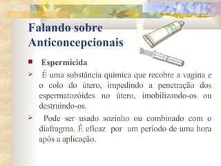 Falando sobre  Anticoncepcionais Espermicida É uma substância química que recobre a vagina e o colo do útero, impedindo a penetração dos espermatozóides no útero, imobilizando-os ou destruindo-os. Pode ser usado sozinho ou combinado com o diafragma. É eficaz  por  um período de uma hora após a aplicação.  