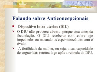 Falando sobre Anticoncepcionais Dispositivo Intra-uterino (DIU) O  DIU não provoca aborto , porque atua antes da fecundação. O DIU recoberto com cobre age impedindo  ou matando os espermatozóides com o óvulo.  A fertilidade da mulher, ou seja, a sua capacidade de engravidar, retorna logo após a retirada do DIU.  