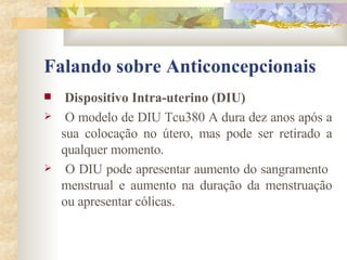 Falando sobre Anticoncepcionais Dispositivo Intra-uterino (DIU) O modelo de DIU Tcu380 A dura dez anos após a sua colocação no útero, mas pode ser retirado a qualquer momento. O DIU pode apresentar aumento do sangramento  menstrual e aumento na duração da menstruação ou apresentar cólicas.  