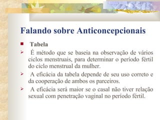 Falando sobre Anticoncepcionais Tabela É método que se baseia na observação de vários ciclos menstruais, para determinar o período fértil do ciclo menstrual da mulher. A eficácia da tabela depende de seu uso correto e da cooperação de ambos os parceiros. A eficácia será maior se o casal não tiver relação sexual com penetração vaginal no período fértil. 