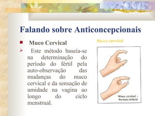 Falando sobre Anticoncepcionais Muco Cervical Este método baseia-se na determinação do período do fértil pela auto-observação das mudanças do muco cervical e da sensação de umidade na vagina ao longo do ciclo menstrual. 