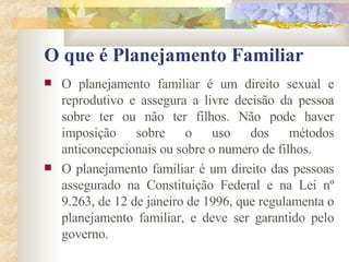 O que é Planejamento Familiar O planejamento familiar é um direito sexual e reprodutivo e assegura a livre decisão da pessoa sobre ter ou não ter filhos. Não pode haver imposição sobre o uso dos métodos anticoncepcionais ou sobre o numero de filhos. O planejamento familiar é um direito das pessoas assegurado na Constituição Federal e na Lei nº 9.263, de 12 de janeiro de 1996, que regulamenta o planejamento familiar, e deve ser garantido pelo governo. 
