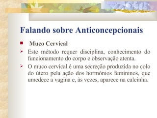 Falando sobre Anticoncepcionais Muco Cervical Este método requer disciplina, conhecimento do funcionamento do corpo e observação atenta. O muco cervical é uma secreção produzida no colo do útero pela ação dos hormônios femininos, que umedece a vagina e, às vezes, aparece na calcinha. 