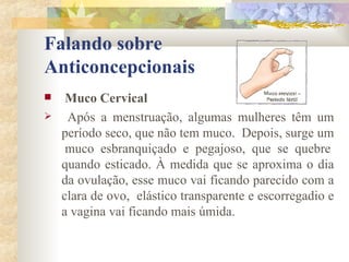 Falando sobre  Anticoncepcionais Muco Cervical Após a menstruação, algumas mulheres têm um período seco, que não tem muco.  Depois, surge um  muco esbranquiçado e pegajoso, que se quebre quando esticado. À medida que se aproxima o dia da ovulação, esse muco vai ficando parecido com a clara de ovo,  elástico transparente e escorregadio e a vagina vai ficando mais úmida. 