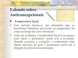 Falando sobre  Anticoncepcionais Temperatura basal  Esta método baseia-se nas alterações que os hormônios femininos provocam na temperatura do corpo ao longo do ciclo menstrual. Antes da ovulação, a temperatura basal é um pouco mais baixa e permanece assim a’te a ovulação. Quando acontece a ovulação, a temperatura sobe alguns décimos de grau e permanece assim até a chegada da próxima menstruação. 