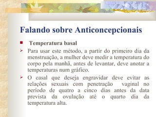Falando sobre Anticoncepcionais Temperatura basal  Para usar este método, a partir do primeiro dia da menstruação, a mulher deve medir a temperatura do corpo pela manhã, antes de levantar, deve anotar a temperaturas num gráfico. O casal que deseja engravidar deve evitar as relações sexuais com penetração  vaginal no período de quatro a cinco dias antes da data prevista da ovulação até o quarto dia da temperatura alta. 