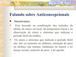 Falando sobre Anticoncepcionais Sintotérmico Esta baseado na combinação dos métodos da tabela, do muco cervical, da temperatura basal e na observação de sinais e sintomas que indicam o período fértil da mulher. Os sinais e sintomas que indicam o período fértil são: dor ou aumento no abdome, sensação de peso ou inchaço nas mamas, mudanças no humor e no desejo sexual, aumento de peso  e do apetite.  