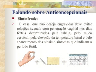 Falando sobre Anticoncepcionais Sintotérmico O casal que não deseja engravidar deve evitar relações sexuais com penetração vaginal nos dias férteis determinados pela tabela, pelo muco cervical, pela elevação da temperatura basal e pelo aparecimento dos sinais e sintomas que indicam a período fértil. 