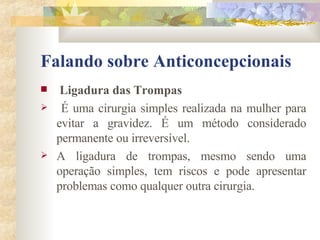 Falando sobre Anticoncepcionais Ligadura das Trompas É uma cirurgia simples realizada na mulher para evitar a gravidez. É um método considerado permanente ou irreversível. A ligadura de trompas, mesmo sendo uma operação simples, tem riscos e pode apresentar problemas como qualquer outra cirurgia.  