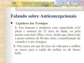 Falando sobre Anticoncepcionais Ligadura das Trompas 1-  Em homens e mulheres com capacidade civil plena e maiores de 25 anos de idade, ou pelo menos com dois filhos vivos, desde que observado o prazo mínimo de 60 dias entre a manifestação da vontade e o ato cirúrgico. 2-  Nos casos em que há risco de vida para a mulher ou riscos para a saúde da mulher ou do futuro bebê.   