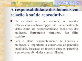 A responsabilidade dos homens em relação à saúde reprodutiva Na sociedade em que vivemos, as questões relacionadas à   anticoncepção são tradicionalmente vistas como de responsabilidade exclusivas das mulheres . Entretanto ninguém, faz filho sozinho. Para o pleno desenvolvimento de homens e mulheres, é importante a construção de parcerias igualitária, baseadas no respeito entre os parceiros e em responsabilidades compartilhadas.  
