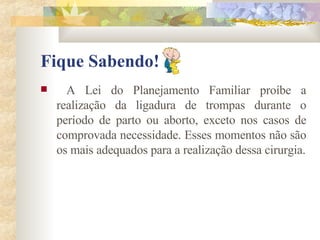 Fique Sabendo! A Lei do Planejamento Familiar proíbe a realização da ligadura de trompas durante o período de parto ou aborto, exceto nos casos de comprovada necessidade. Esses momentos não são os mais adequados para a realização dessa cirurgia. 