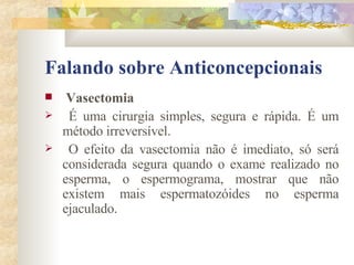 Falando sobre Anticoncepcionais Vasectomia É uma cirurgia simples, segura e rápida. É um método irreversível. O efeito da vasectomia não é imediato, só será considerada segura quando o exame realizado no esperma, o espermograma, mostrar que não existem mais espermatozóides no esperma ejaculado. 