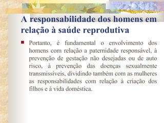 A responsabilidade dos homens em relação à saúde reprodutiva Portanto, é fundamental o envolvimento dos homens com relação a paternidade responsável, à prevenção de gestação não desejadas ou de auto risco, à prevenção das doenças sexualmente transmissíveis, dividindo também com as mulheres as responsabilidades com relação à criação dos filhos e à vida doméstica. 