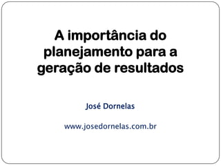 A importância do
planejamento para a
geração de resultados
José Dornelas
www.josedornelas.com.br
 