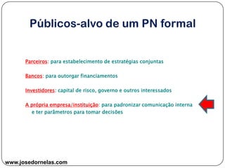 www.josedornelas.com
Parceiros: para estabelecimento de estratégias conjuntas
Bancos: para outorgar financiamentos
Investidores: capital de risco, governo e outros interessados
A própria empresa/instituição: para padronizar comunicação interna
e ter parâmetros para tomar decisões
 