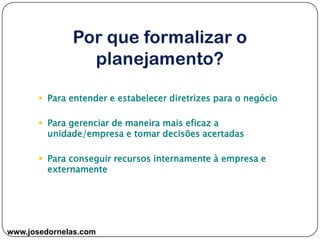www.josedornelas.com
 Para entender e estabelecer diretrizes para o negócio
 Para gerenciar de maneira mais eficaz a
unidade/empresa e tomar decisões acertadas
 Para conseguir recursos internamente à empresa e
externamente
 