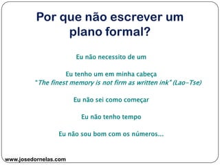 www.josedornelas.com
Eu não necessito de um
Eu tenho um em minha cabeça
“The finest memory is not firm as written ink” (Lao-Tse)
Eu não sei como começar
Eu não tenho tempo
Eu não sou bom com os números...
 