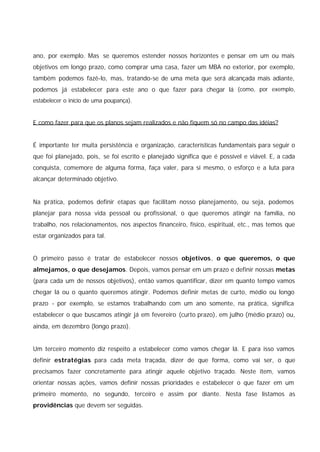 ano, por exemplo. Mas se queremos estender nossos horizontes e pensar em um ou mais
objetivos em longo prazo, como comprar uma casa, fazer um MBA no exterior, por exemplo,
também podemos fazê-lo, mas, tratando-se de uma meta que será alcançada mais adiante,
podemos já estabelecer para este ano o que fazer para chegar lá (como, por exemplo,
estabelecer o início de uma poupança).
E como fazer para que os planos sejam realizados e não fiquem só no campo das idéias?
É importante ter muita persistência e organização, características fundamentais para seguir o
que foi planejado, pois, se foi escrito e planejado significa que é possível e viável. E, a cada
conquista, comemore de alguma forma, faça valer, para si mesmo, o esforço e a luta para
alcançar determinado objetivo.
Na prática, podemos definir etapas que facilitam nosso planejamento, ou seja, podemos
planejar para nossa vida pessoal ou profissional, o que queremos atingir na família, no
trabalho, nos relacionamentos, nos aspectos financeiro, físico, espiritual, etc., mas temos que
estar organizados para tal.
O primeiro passo é tratar de estabelecer nossos objetivos, o que queremos, o que
almejamos, o que desejamos. Depois, vamos pensar em um prazo e definir nossas metas
(para cada um de nossos objetivos), então vamos quantificar, dizer em quanto tempo vamos
chegar lá ou o quanto queremos atingir. Podemos definir metas de curto, médio ou longo
prazo - por exemplo, se estamos trabalhando com um ano somente, na prática, significa
estabelecer o que buscamos atingir já em fevereiro (curto prazo), em julho (médio prazo) ou,
ainda, em dezembro (longo prazo).
Um terceiro momento diz respeito a estabelecer como vamos chegar lá. E para isso vamos
definir estratégias para cada meta traçada, dizer de que forma, como vai ser, o que
precisamos fazer concretamente para atingir aquele objetivo traçado. Neste item, vamos
orientar nossas ações, vamos definir nossas prioridades e estabelecer o que fazer em um
primeiro momento, no segundo, terceiro e assim por diante. Nesta fase listamos as
providências que devem ser seguidas.
 