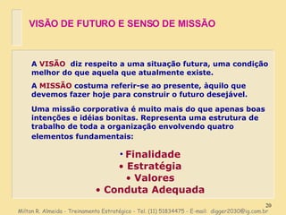 A  VISÃO   diz respeito a uma situação futura, uma condição melhor do que aquela que atualmente existe. A  MISSÃO  costuma referir-se ao presente, àquilo que devemos fazer hoje para construir o futuro desejável. Uma missão corporativa é muito mais do que apenas boas intenções e idéias bonitas. Representa uma estrutura de trabalho de toda a organização envolvendo quatro elementos fundamentais:   Finalidade Estratégia Valores Conduta Adequada VISÃO DE FUTURO E SENSO DE MISSÃO Milton R. Almeida - Treinamento Estratégico - Tel. (11) 51834475 - E-mail:  [email_address] 