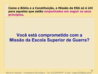 Você está comprometido com a Missão da Escola Superior de Guerra? Como a Bíblia e a Constituição, a Missão da ESG só é útil para aqueles que estão  empenhados em seguir os seus princípios . Milton R. Almeida - Treinamento Estratégico - Tel. (11) 51834475 - E-mail:  [email_address] 