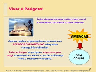 Viver é Perigoso! Apenas nações, organizações ou pessoas com  APTIDÕES ESTRATÉGICAS  adequadas conseguirão sobreviver. Saber antecipar  os perigos e  preparar-se para reagir  corretamente a eles é o que faz a diferença entre o sucesso e o fracasso. Milton R. Almeida - Treinamento Estratégico - Tel. (11) 51834475 - E-mail:  [email_address] Todos sistemas humanos contém o bem e o mal. A convivência com a Morte torna-se inevitável. AMEAÇAS BEM COMUM 