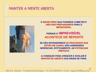 O  MAIOR ERRO  QUE PODEMOS COMETER É  NÃO NOS PREPARARMOS  PARA O  IMPREVISÍVEL. PORQUE O  IMPREVISÍVEL  ACONTECE DE REPENTE SE NÃO ENTENDERMOS  OS PROCESSOS   QUE ESTÃO EM CURSO , NÃO SABEREMOS GERENCIAR, EFETIVAMENTE, AS  POTENCIAIS AMEAÇAS. A CONDIÇÃO PARA CRESCER E EVOLUIR É  MANTER-SE ABERTO  AOS SINAIS DE FORA. MANTER A MENTE ABERTA Milton R. Almeida - Treinamento Estratégico - Tel. (11) 51834475 - E-mail:  [email_address] 