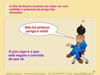 Não há nenhum perigo à vista! O  pior cego  é o que está seguro e convicto de que vê. A Arte da Guerra consiste em saber ver com exatidão o potencial de perigo das situações. Milton R. Almeida - Treinamento Estratégico - Tel. (11) 51834475 - E-mail:  [email_address] 