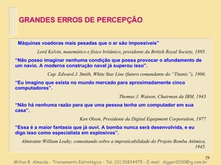 GRANDES ERROS DE PERCEPÇÃO “ Máquinas voadoras mais pesadas que o ar são impossíveis” Lord Kelvin, matemático e físico britânico, presidente da British Royal Society, 1895. “ Não posso imaginar nenhuma condição que possa provocar o afundamento de um navio. A moderna construção naval já superou isso”. Cap. Edward J. Smith, White Star Line (futuro comandante do “Titanic”), 1906. “ Eu imagino que exista no mundo mercado para aproximadamente cinco computadores”. Thomas J. Watson, Chairman da IBM, 1943 “ Não há nenhuma razão para que uma pessoa tenha um computador em sua casa”. Ken Olson, Presidente da Digital Equipment Corporation, 1977 “ Essa é a maior fantasia que já ouvi. A bomba nunca será desenvolvida, e eu digo isso como especialista em explosivos”. Almirante William Leahy, comentando sobre a impraticabilidade do Projeto Bomba Atômica, 1945. Milton R. Almeida - Treinamento Estratégico - Tel. (11) 51834475 - E-mail:  [email_address] 