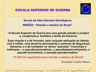 ESCOLA SUPERIOR DE GUERRA Escola de Altos Estudos Estratégicos MISSÃO: “Estudar o destino do Brasil” Milton R. Almeida - Treinamento Estratégico - Tel. (11) 51834475 - E-mail:  [email_address] “ A Escola Superior de Guerra tem uma grande missão a cumprir e, cumprindo-a, facilitará a tarefa de Governo. Essa missão é a de formular, pela conjunta aplicação do talento civil e militar, uma doutrina permanente e coerente de Segurança Nacional; e a de combater os vários “pseudos” irracionais e ineficazes -- o pseudonacionalismo, o pseudodesenvolvimento, o pseudo-humanismo, a solução pseudocriadora.” “ A ESG foi organizada para estudar o destino do Brasil” Presidente Castello Branco 