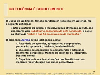 O Duque de Wellington, famoso por derrotar Napoleão em Waterloo, fez a seguinte definição: Todas atividades da guerra, e inclusive todas atividades da vida, são um esforço para  substituir o desconhecido pelo conhecido;  é o que eu chamo de  “saber o que há do outro lado da montanha.” O dicionário  Aurélio   define inteligência como: 1. Faculdade de aprender, apreender ou compreender; percepção, apreensão, intelecto, intelectualidade. 2. Qualidade ou capacidade de compreender e adaptar-se facilmente; perspicácia. Maneira de entender ou interpretar. Destreza mental 3. Capacidade de resolver situações problemáticas novas mediante reestruturação dos dados perceptivos. INTELIGÊNCIA É CONHECIMENTO Milton R. Almeida - Treinamento Estratégico - Tel. (11) 51834475 - E-mail:  [email_address] 