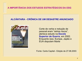 Corte de verba e redução de pessoal eram “sérios riscos”, alertava estudo na  Escola Superior de Guerra , em 2002. Enquanto isso, Europa, Japão e EUA disputam Marte ALCÂNTARA - CRÔNICA DE UM DESASTRE ANUNCIADO Fonte: Carta Capital - Edição de 27.08.2003 A IMPORTÂNCIA DOS ESTUDOS ESTRATÉGICOS DA ESG 