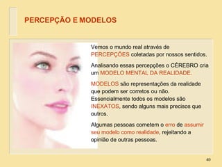 PERCEPÇÃO E MODELOS Vemos o mundo real através de  PERCEPÇÕES  coletadas por nossos sentidos. Analisando essas percepções o CÉREBRO cria um  MODELO MENTAL DA REALIDADE. MODELOS  são representações da realidade que podem ser corretos ou não. Essencialmente todos os modelos são  INEXATOS , sendo alguns mais precisos que outros. Algumas pessoas cometem o  erro  de  assumir seu modelo como realidade , rejeitando a opinião de outras pessoas. 