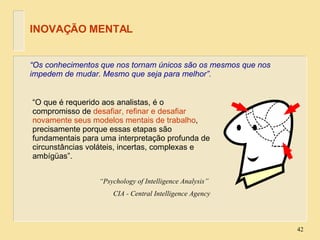 “ Os conhecimentos que nos tornam únicos são os mesmos que nos impedem de mudar. Mesmo que seja para melhor”. INOVAÇÃO MENTAL “ O que é requerido aos analistas, é o compromisso de  desafiar, refinar e desafiar novamente seus modelos mentais de trabalho , precisamente porque essas etapas são fundamentais para uma interpretação profunda de circunstâncias voláteis, incertas, complexas e ambígüas”. “ Psychology of Intelligence Analysis”  CIA - Central Intelligence Agency 