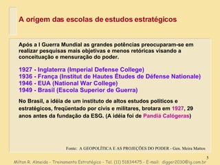 A orígem das escolas de estudos estratégicos Após a I Guerra Mundial as grandes potências preocuparam-se em realizar pesquisas mais objetivas e menos retóricas visando a conceituação e mensuração do poder. 1927 - Inglaterra (Imperial Defense College) 1936 - França (Institut de Hautes Études de Défense Nationale) 1946 - EUA (National War College) 1949 - Brasil (Escola Superior de Guerra) No Brasil, a idéia de um instituto de altos estudos políticos e estratégicos, freqüentado por civis e militares, brotara em  1927 , 29 anos antes da fundação da ESG. (A idéia foi de  Pandiá Calógeras ) Fonte:  A GEOPOLÍTICA E AS PROJEÇÕES DO PODER - Gen. Meira Mattos Milton R. Almeida - Treinamento Estratégico - Tel. (11) 51834475 - E-mail:  [email_address] 