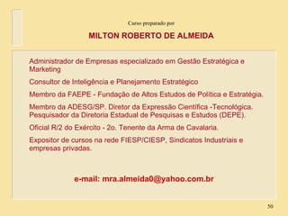 Curso preparado por MILTON ROBERTO DE ALMEIDA Administrador de Empresas especializado em Gestão Estratégica e Marketing Consultor de Inteligência e Planejamento Estratégico Membro da FAEPE - Fundação de Altos Estudos de Política e Estratégia. Membro da ADESG/SP. Diretor da Expressão Científica -Tecnológica. Pesquisador da Diretoria Estadual de Pesquisas e Estudos (DEPE). Oficial R/2 do Exército - 2o. Tenente da Arma de Cavalaria. Expositor de cursos na rede FIESP/CIESP, Sindicatos Industriais e empresas privadas. e-mail: mra.almeida0@yahoo.com.br 