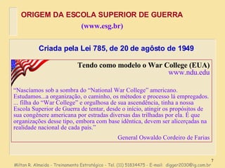 Milton R. Almeida - Treinamento Estratégico - Tel. (11) 51834475 - E-mail:  [email_address] Tendo como modelo o War College (EUA) www.ndu.edu “ Nascíamos sob a sombra do “National War College” americano. Estudamos...a organização, o caminho, os métodos e processo lá empregados. ... filha do “War College” e orgulhosa de sua ascendência, tinha a nossa Escola Superior de Guerra de tentar, desde o início, atingir os propósitos de sua congênere americana por estradas diversas das trilhadas por ela. É que organizações desse tipo, embora com base idêntica, devem ser alicerçadas na realidade nacional de cada país.” General Oswaldo Cordeiro de Farias ORIGEM DA ESCOLA SUPERIOR DE GUERRA (www.esg.br) Criada pela Lei 785, de 20 de agôsto de 1949 
