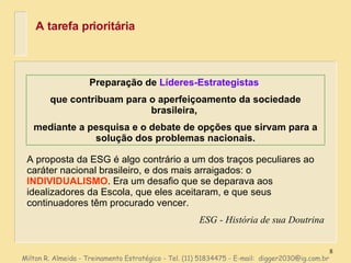 A tarefa prioritária Preparação de  Líderes-Estrategistas   que contribuam para o aperfeiçoamento da sociedade brasileira,  mediante a pesquisa e o debate de opções que sirvam para a solução dos problemas nacionais. Milton R. Almeida - Treinamento Estratégico - Tel. (11) 51834475 - E-mail:  [email_address] A proposta da ESG é algo contrário a um dos traços peculiares ao caráter nacional brasileiro, e dos mais arraigados: o  INDIVIDUALISMO . Era um desafio que se deparava aos idealizadores da Escola, que eles aceitaram, e que seus continuadores têm procurado vencer. ESG - História de sua Doutrina 