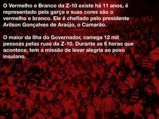 O Vermelho e Branco da Z-10 existe há 11 anos, é
representado pela garça e suas cores são o
vermelho e branco. Ele é cheﬁado pelo presidente
Arilson Gonçalves de Araújo, o Camarão.
O maior da Ilha do Governador, carrega 12 mil
pessoas pelas ruas da Z-10. Durante as 6 horas que
acontece, tem a missão de levar alegria ao povo
insulano.
 