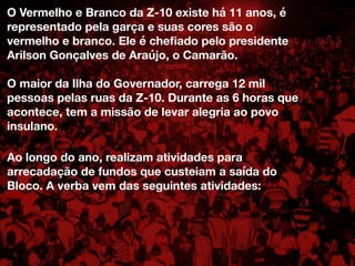 O Vermelho e Branco da Z-10 existe há 11 anos, é
representado pela garça e suas cores são o
vermelho e branco. Ele é cheﬁado pelo presidente
Arilson Gonçalves de Araújo, o Camarão.
O maior da Ilha do Governador, carrega 12 mil
pessoas pelas ruas da Z-10. Durante as 6 horas que
acontece, tem a missão de levar alegria ao povo
insulano.
Ao longo do ano, realizam atividades para
arrecadação de fundos que custeiam a saída do
Bloco. A verba vem das seguintes atividades:
 