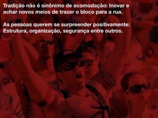 Tradição não é sinônimo de acomodação: Inovar e
achar novos meios de trazer o bloco para a rua.
As pessoas querem se surpreender positivamente:
Estrutura, organização, segurança entre outros.
 