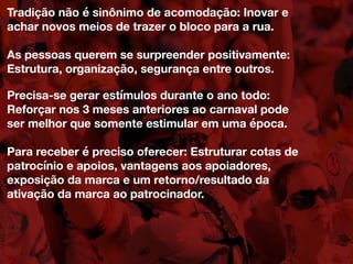 Tradição não é sinônimo de acomodação: Inovar e
achar novos meios de trazer o bloco para a rua.
As pessoas querem se surpreender positivamente:
Estrutura, organização, segurança entre outros.
Precisa-se gerar estímulos durante o ano todo:
Reforçar nos 3 meses anteriores ao carnaval pode
ser melhor que somente estimular em uma época.
Para receber é preciso oferecer: Estruturar cotas de
patrocínio e apoios, vantagens aos apoiadores,
exposição da marca e um retorno/resultado da
ativação da marca ao patrocinador.
 