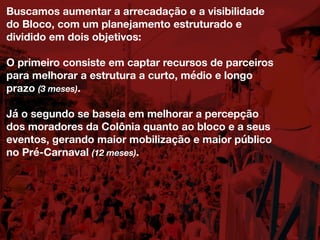 Buscamos aumentar a arrecadação e a visibilidade
do Bloco, com um planejamento estruturado e
dividido em dois objetivos:
O primeiro consiste em captar recursos de parceiros
para melhorar a estrutura a curto, médio e longo
prazo (3 meses).
Já o segundo se baseia em melhorar a percepção
dos moradores da Colônia quanto ao bloco e a seus
eventos, gerando maior mobilização e maior público
no Pré-Carnaval (12 meses).
 