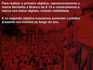 Para realizar o primeiro objetivo, reposicionaremos a
marca Vermelho e Branco da Z-10 e construiremos a
marca nos meios digitais, criando visibilidade.
E no segundo objetivo buscamos aumentar o público
presente nos eventos ao longo do ano.
 