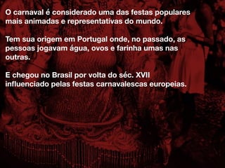 O carnaval é considerado uma das festas populares
mais animadas e representativas do mundo.
Tem sua origem em Portugal onde, no passado, as
pessoas jogavam água, ovos e farinha umas nas
outras.
E chegou no Brasil por volta do séc. XVII
inﬂuenciado pelas festas carnavalescas europeias.
 