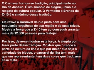 O Carnaval tornou-se tradição, principalmente no
Rio de Janeiro. É um símbolo de alegria, união e o
resgate da cultura popular. O Vermelho e Branco da
Z-10 é o sinônimo dessa tradição.
Ele revive o Carnaval de rua junto com uma
população orgulhosa de sua região e de suas raízes.
Mostra a força que a Z-10 tem ao conseguir arrastar
mais de 12.000 pessoas para festejar.
Por isso, deve-se mostrar esta força. A alegria por
fazer parte dessa tradição. Mostrar que o Bloco é
parte da cultura da Ilha e que por maior que seja a
variedade de blocos, o carnaval da Ilha tem, mais
que um representante, tem duas cores que traduzem
essa festa.
 