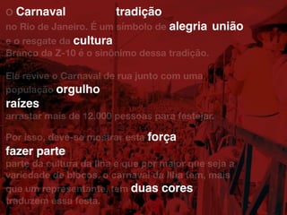 O
no Rio de Janeiro. É um símbolo de
e o resgate da
Branco da Z-10 é o sinônimo dessa tradição.
Ele revive o Carnaval de rua junto com uma
população
raízes
arrastar mais de 12.000 pessoas para festejar.
Por isso, deve-se mostrar esta
fazer parte
parte da cultura da Ilha e que por maior que seja a
variedade de blocos, o carnaval da Ilha tem, mais
que um representante, tem
traduzem essa festa.
duas cores
fazer parte
força
raízes
orgulho
cultura
alegria união
tradiçãoCarnaval
 