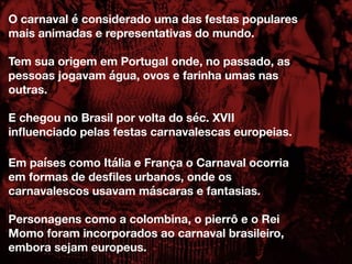 O carnaval é considerado uma das festas populares
mais animadas e representativas do mundo.
Tem sua origem em Portugal onde, no passado, as
pessoas jogavam água, ovos e farinha umas nas
outras.
E chegou no Brasil por volta do séc. XVII
inﬂuenciado pelas festas carnavalescas europeias.
Em países como Itália e França o Carnaval ocorria
em formas de desﬁles urbanos, onde os
carnavalescos usavam máscaras e fantasias.
Personagens como a colombina, o pierrô e o Rei
Momo foram incorporados ao carnaval brasileiro,
embora sejam europeus.
 